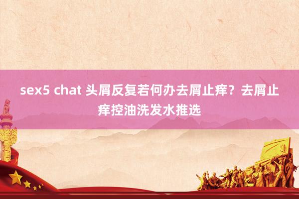 sex5 chat 头屑反复若何办去屑止痒？去屑止痒控油洗发水推选