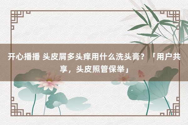 开心播播 头皮屑多头痒用什么洗头膏？「用户共享，头皮照管保举」