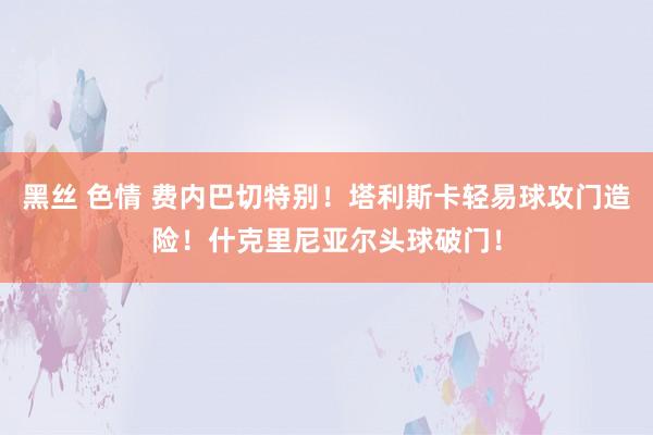 黑丝 色情 费内巴切特别！塔利斯卡轻易球攻门造险！什克里尼亚尔头球破门！