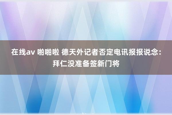 在线av 啪啪啦 德天外记者否定电讯报报说念：拜仁没准备签新门将