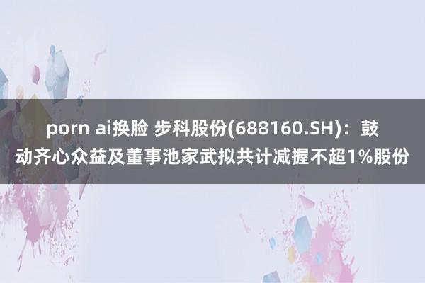 porn ai换脸 步科股份(688160.SH)：鼓动齐心众益及董事池家武拟共计减握不超1%股份