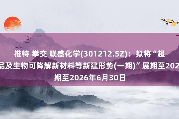 推特 拳交 联盛化学(301212.SZ)：拟将“超纯电子化学品及生物可降解新材料等新建形势(一期)”展期至2026年6月30日