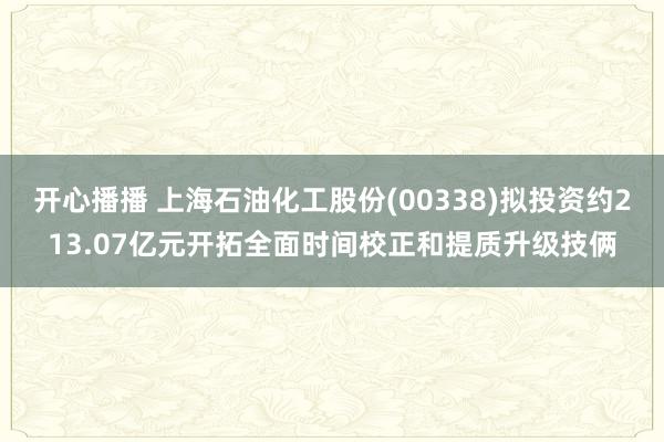 开心播播 上海石油化工股份(00338)拟投资约213.07亿元开拓全面时间校正和提质升级技俩