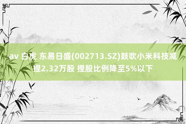 av 白虎 东易日盛(002713.SZ)鼓吹小米科技减捏2.32万股 捏股比例降至5%以下