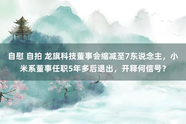 自慰 自拍 龙旗科技董事会缩减至7东说念主，小米系董事任职5年多后退出，开释何信号？