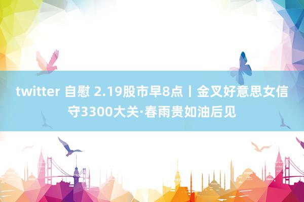 twitter 自慰 2.19股市早8点丨金叉好意思女信守3300大关·春雨贵如油后见