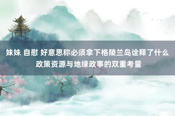 妹妹 自慰 好意思称必须拿下格陵兰岛诠释了什么 政策资源与地缘政事的双重考量