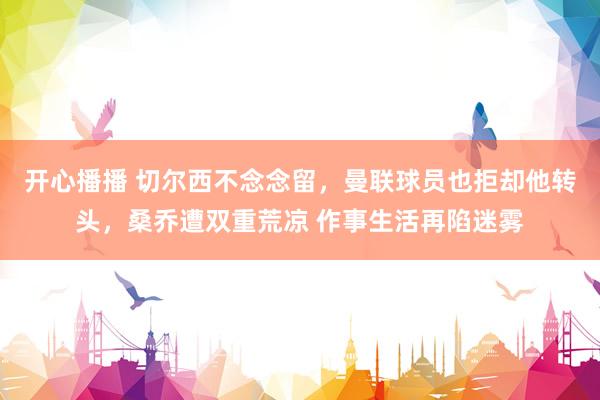 开心播播 切尔西不念念留，曼联球员也拒却他转头，桑乔遭双重荒凉 作事生活再陷迷雾