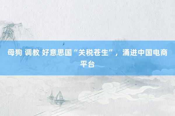 母狗 调教 好意思国“关税苍生”，涌进中国电商平台
