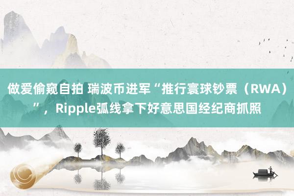 做爱偷窥自拍 瑞波币进军“推行寰球钞票（RWA）”，Ripple弧线拿下好意思国经纪商抓照