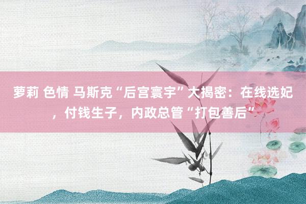 萝莉 色情 马斯克“后宫寰宇”大揭密：在线选妃，付钱生子，内政总管“打包善后”