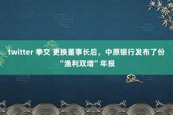 twitter 拳交 更换董事长后，中原银行发布了份“渔利双增”年报