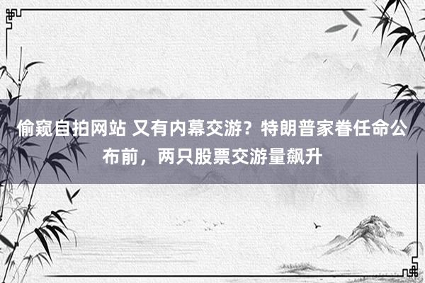偷窥自拍网站 又有内幕交游？特朗普家眷任命公布前，两只股票交游量飙升