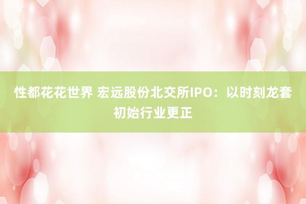 性都花花世界 宏远股份北交所IPO：以时刻龙套初始行业更正