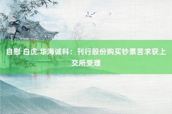 自慰 白虎 华海诚科：刊行股份购买钞票苦求获上交所受理