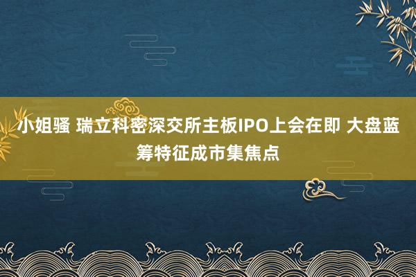 小姐骚 瑞立科密深交所主板IPO上会在即 大盘蓝筹特征成市集焦点