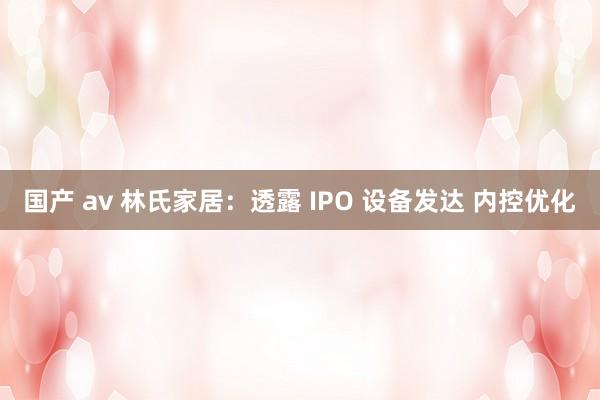 国产 av 林氏家居：透露 IPO 设备发达 内控优化