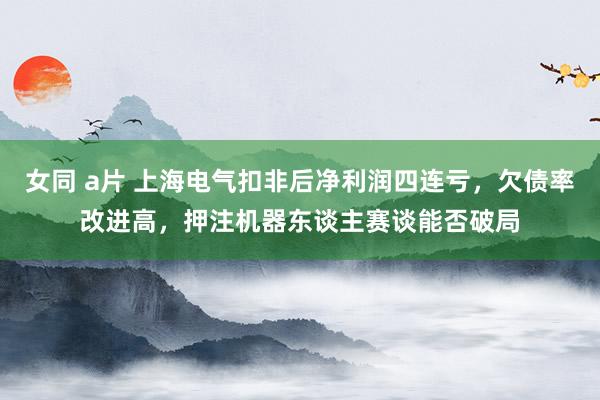 女同 a片 上海电气扣非后净利润四连亏，欠债率改进高，押注机器东谈主赛谈能否破局