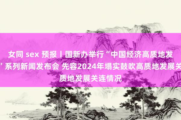 女同 sex 预报丨国新办举行“中国经济高质地发展见效”系列新闻发布会 先容2024年塌实鼓吹高质地发展关连情况