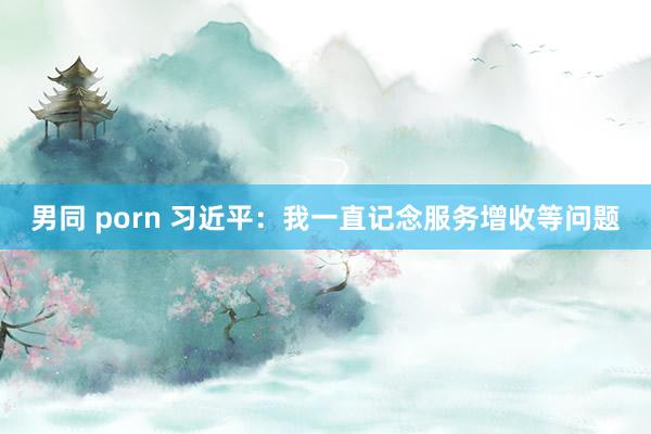 男同 porn 习近平：我一直记念服务增收等问题