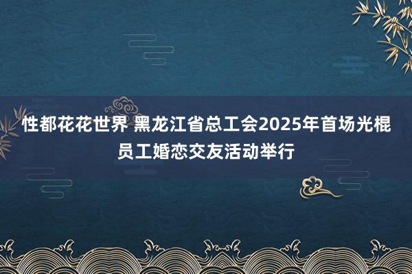 性都花花世界 黑龙江省总工会2025年首场光棍员工婚恋交友活动举行