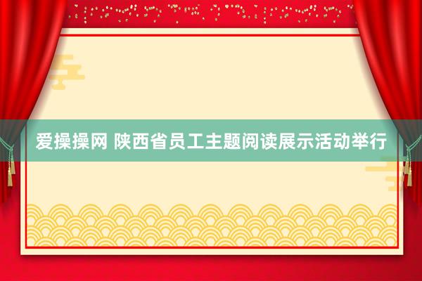 爱操操网 陕西省员工主题阅读展示活动举行