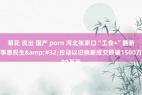 菊花 流出 国产 porn 河北张家口“工会+”翻新做事惠民生&#32;拉动以旧换新成交额破1500万元