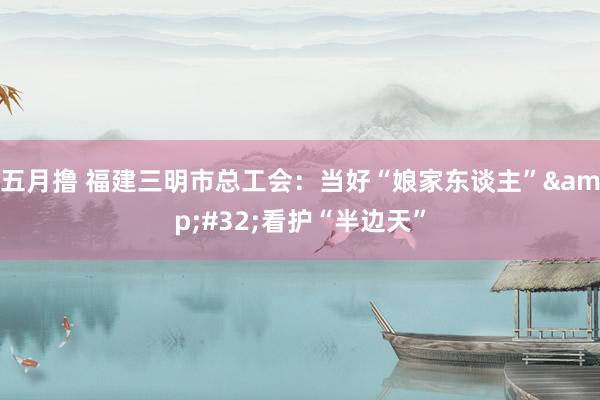 五月撸 福建三明市总工会：当好“娘家东谈主”&#32;看护“半边天”