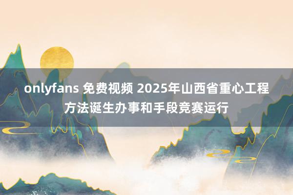 onlyfans 免费视频 2025年山西省重心工程方法诞生办事和手段竞赛运行