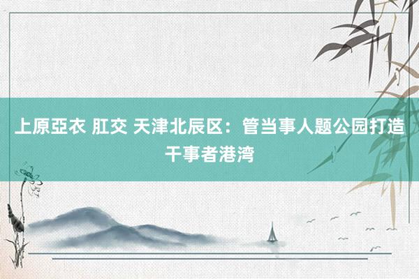 上原亞衣 肛交 天津北辰区：管当事人题公园打造干事者港湾