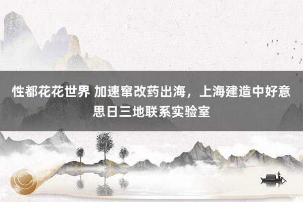 性都花花世界 加速窜改药出海，上海建造中好意思日三地联系实验室