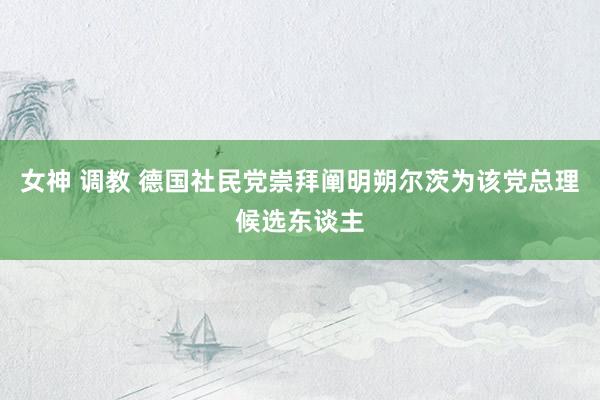 女神 调教 德国社民党崇拜阐明朔尔茨为该党总理候选东谈主