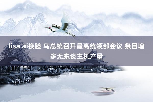 lisa ai换脸 乌总统召开最高统领部会议 条目增多无东谈主机产量