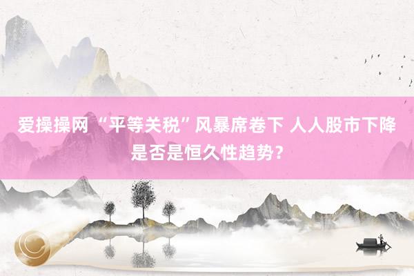 爱操操网 “平等关税”风暴席卷下 人人股市下降是否是恒久性趋势？