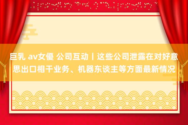 巨乳 av女優 公司互动丨这些公司泄露在对好意思出口相干业务、机器东谈主等方面最新情况