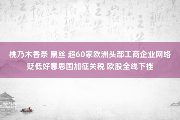桃乃木香奈 黑丝 超60家欧洲头部工商企业网络贬低好意思国加征关税 欧股全线下挫