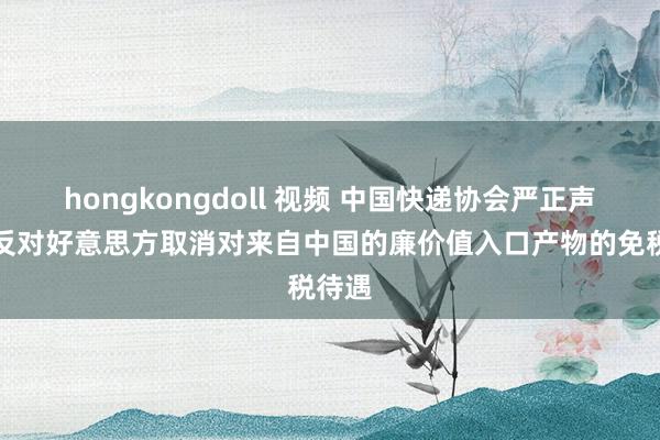 hongkongdoll 视频 中国快递协会严正声明：反对好意思方取消对来自中国的廉价值入口产物的免税待遇