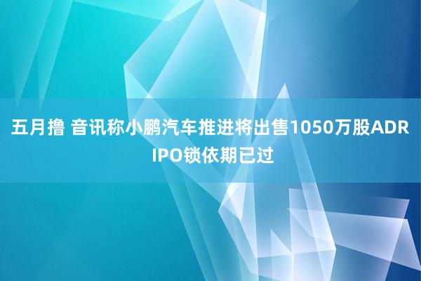 五月撸 音讯称小鹏汽车推进将出售1050万股ADR IPO锁依期已过