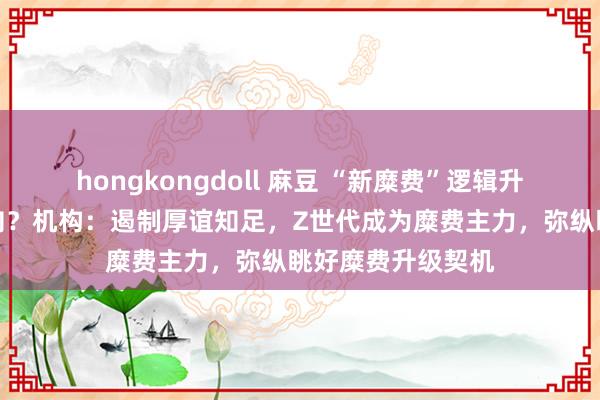 hongkongdoll 麻豆 “新糜费”逻辑升温！投资风口转向？机构：遏制厚谊知足，Z世代成为糜费主力，弥纵眺好糜费升级契机