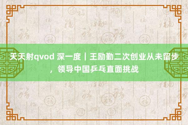 天天射qvod 深一度｜王励勤二次创业从未留步，领导中国乒乓直面挑战