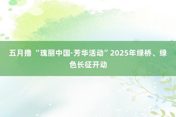 五月撸 “瑰丽中国·芳华活动”2025年绿桥、绿色长征开动