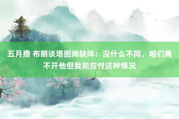 五月撸 布朗谈塔图姆缺阵：没什么不同，咱们离不开他但我能应付这种情况