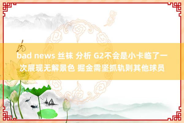 bad news 丝袜 分析 G2不会是小卡临了一次展现无解景色 掘金需坚抓轨则其他球员