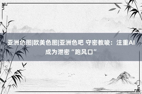 亚洲色图|欧美色图|亚洲色吧 守密教唆：注重AI成为泄密“跑风口”