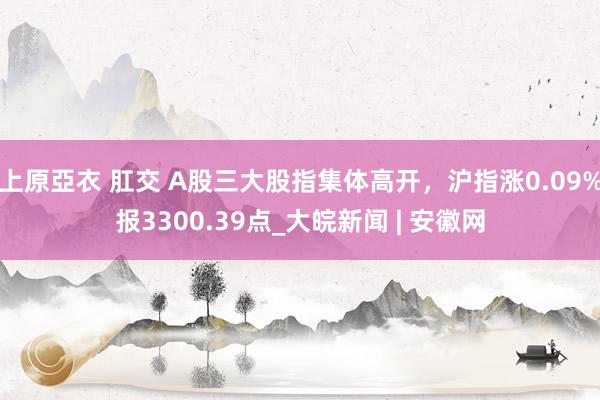 上原亞衣 肛交 A股三大股指集体高开，沪指涨0.09%报3300.39点_大皖新闻 | 安徽网