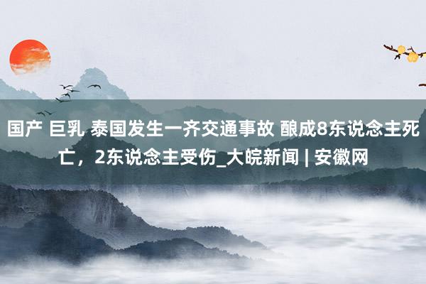 国产 巨乳 泰国发生一齐交通事故 酿成8东说念主死亡，2东说念主受伤_大皖新闻 | 安徽网