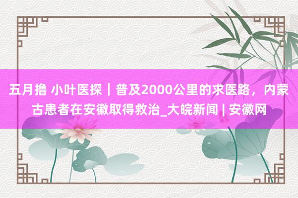 五月撸 小叶医探｜普及2000公里的求医路，内蒙古患者在安徽取得救治_大皖新闻 | 安徽网