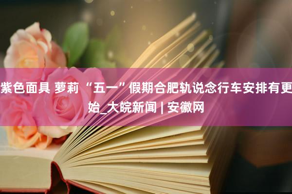 紫色面具 萝莉 “五一”假期合肥轨说念行车安排有更始_大皖新闻 | 安徽网