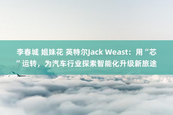 李春城 姐妹花 英特尔Jack Weast：用“芯”运转，为汽车行业探索智能化升级新旅途