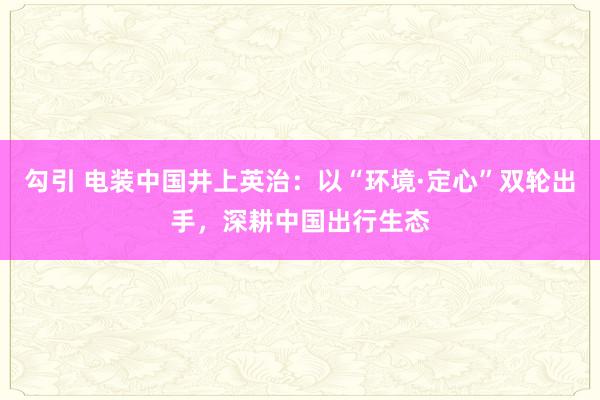 勾引 电装中国井上英治：以“环境·定心”双轮出手，深耕中国出行生态